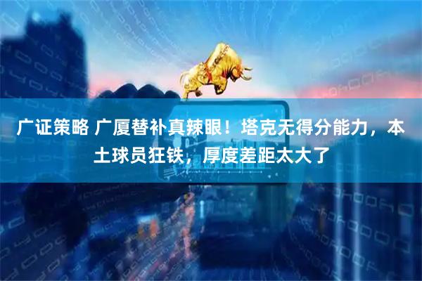 广证策略 广厦替补真辣眼！塔克无得分能力，本土球员狂铁，厚度差距太大了