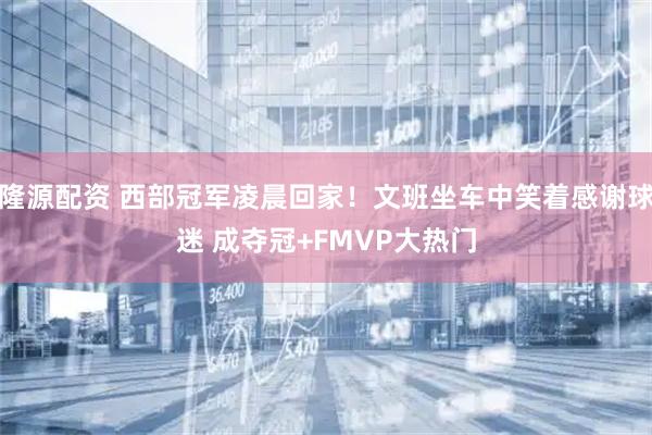 隆源配资 西部冠军凌晨回家！文班坐车中笑着感谢球迷 成夺冠+FMVP大热门