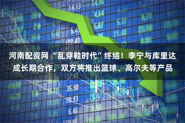 河南配资网 “乱穿鞋时代”终结！李宁与库里达成长期合作，双方将推出篮球、高尔夫等产品