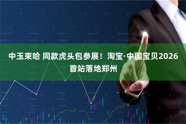 中玉束哈 同款虎头包参展！淘宝·中国宝贝2026首站落地郑州