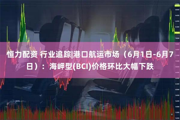 恒力配资 行业追踪|港口航运市场（6月1日-6月7日）：海岬型(BCI)价格环比大幅下跌