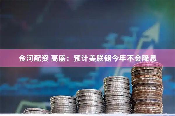 金河配资 高盛：预计美联储今年不会降息