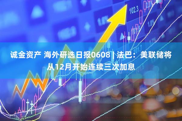 诚金资产 海外研选日报0608 | 法巴：美联储将从12月开始连续三次加息