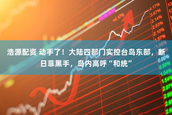 浩源配资 动手了！大陆四部门实控台岛东部，断日菲黑手，岛内高呼“和统”