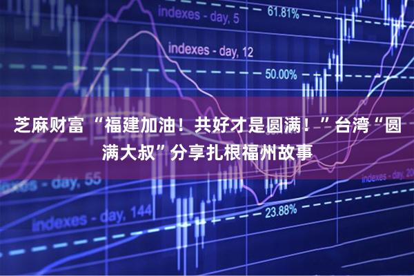 芝麻财富 “福建加油！共好才是圆满！”台湾“圆满大叔”分享扎根福州故事