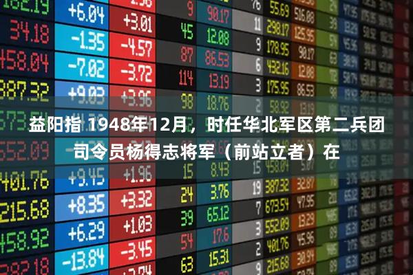益阳指 1948年12月，时任华北军区第二兵团司令员杨得志将军（前站立者）在