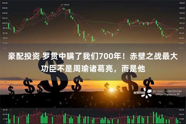 豪配投资 罗贯中瞒了我们700年！赤壁之战最大功臣不是周瑜诸葛亮，而是他