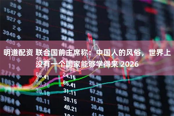 明道配资 联合国前主席称：中国人的风俗，世界上没有一个国家能够学得来 2026