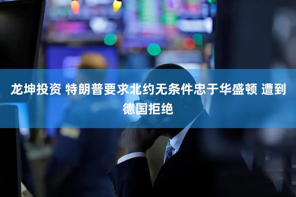 龙坤投资 特朗普要求北约无条件忠于华盛顿 遭到德国拒绝