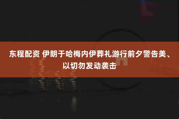 东程配资 伊朗于哈梅内伊葬礼游行前夕警告美、以切勿发动袭击