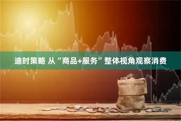迪时策略 从“商品+服务”整体视角观察消费
