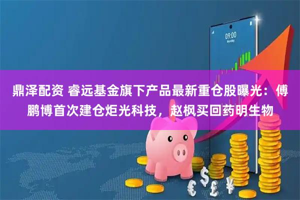 鼎泽配资 睿远基金旗下产品最新重仓股曝光：傅鹏博首次建仓炬光科技，赵枫买回药明生物