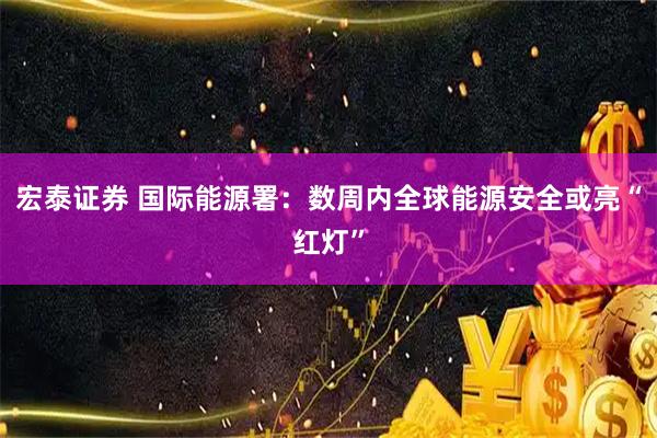 宏泰证券 国际能源署：数周内全球能源安全或亮“红灯”
