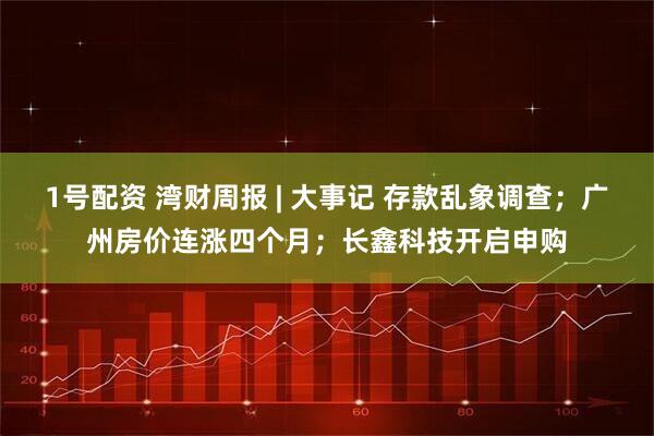 1号配资 湾财周报 | 大事记 存款乱象调查；广州房价连涨四个月；长鑫科技开启申购