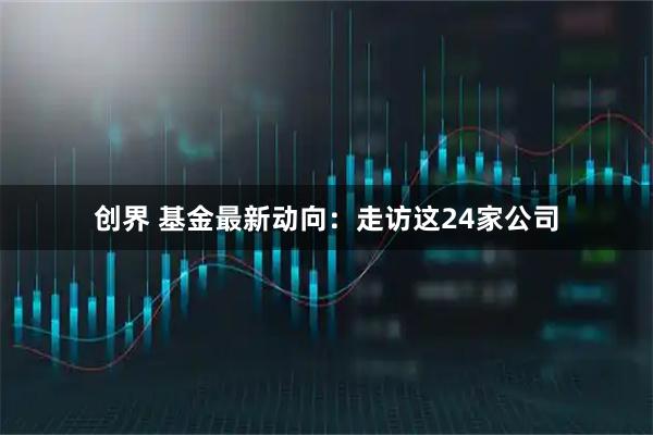 创界 基金最新动向：走访这24家公司