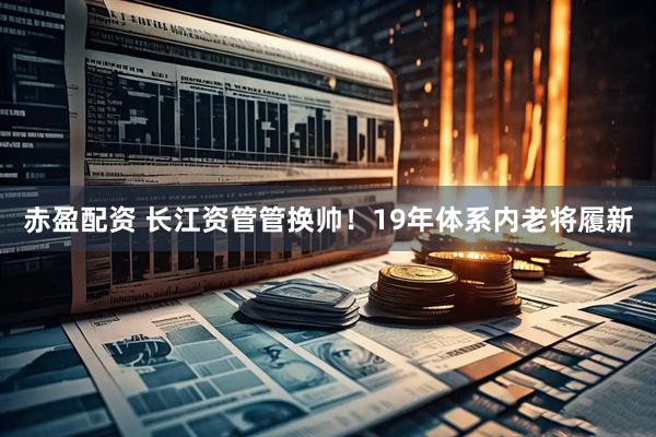 赤盈配资 长江资管管换帅！19年体系内老将履新
