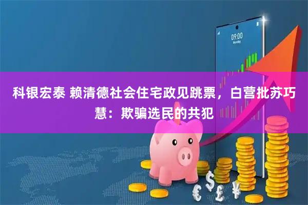科银宏泰 赖清德社会住宅政见跳票，白营批苏巧慧：欺骗选民的共犯