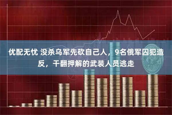 优配无忧 没杀乌军先砍自己人，9名俄军囚犯造反，干翻押解的武装人员逃走