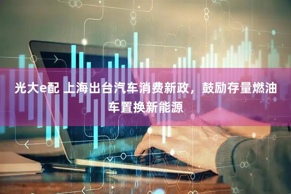 光大e配 上海出台汽车消费新政，鼓励存量燃油车置换新能源
