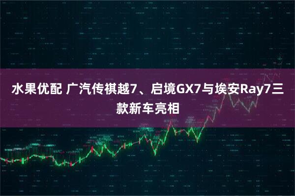 水果优配 广汽传祺越7、启境GX7与埃安Ray7三款新车亮相