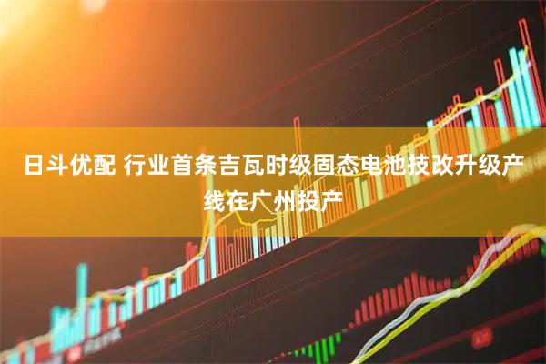 日斗优配 行业首条吉瓦时级固态电池技改升级产线在广州投产