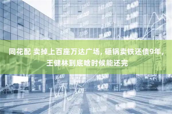 同花配 卖掉上百座万达广场, 砸锅卖铁还债9年, 王健林到底啥时候能还完